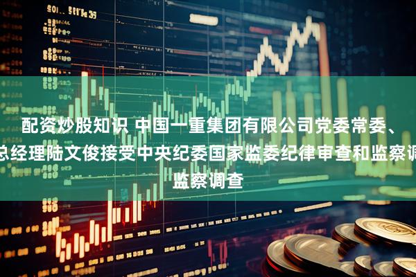 配资炒股知识 中国一重集团有限公司党委常委、副总经理陆文俊接受中央纪委国家监委纪律审查和监察调查