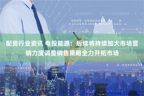 配资行业资讯 电投能源：后续将持续加大市场营销力度调整销售策略全力开拓市场