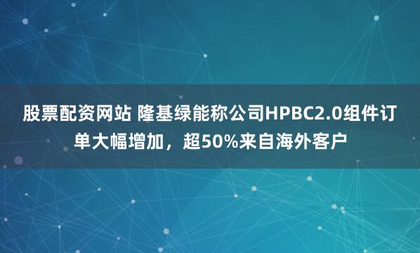 股票配资网站 隆基绿能称公司HPBC2.0组件订单大幅增加，超50%来自海外客户