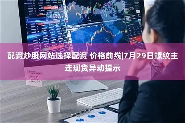 配资炒股网站选择配资 价格前线|7月29日螺纹主连现货异动提示