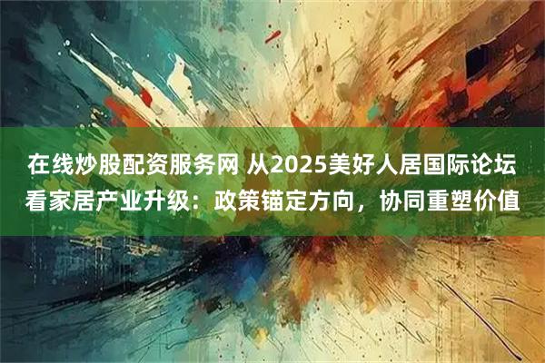 在线炒股配资服务网 从2025美好人居国际论坛看家居产业升级：政策锚定方向，协同重塑价值