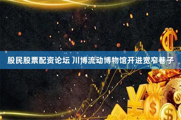 股民股票配资论坛 川博流动博物馆开进宽窄巷子
