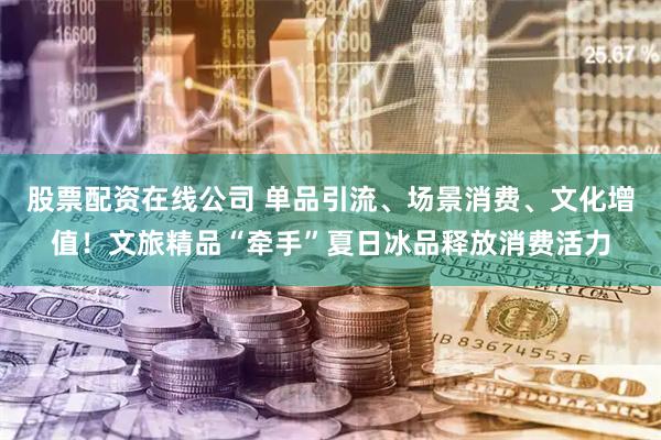 股票配资在线公司 单品引流、场景消费、文化增值！文旅精品“牵手”夏日冰品释放消费活力