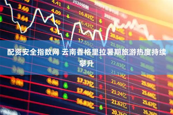 配资安全指数网 云南香格里拉暑期旅游热度持续攀升
