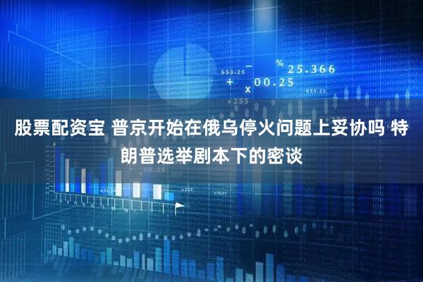 股票配资宝 普京开始在俄乌停火问题上妥协吗 特朗普选举剧本下的密谈
