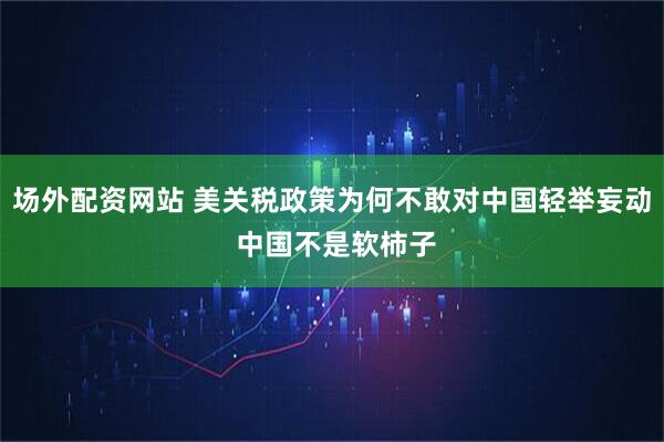 场外配资网站 美关税政策为何不敢对中国轻举妄动 中国不是软柿子