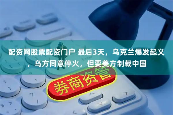 配资网股票配资门户 最后3天，乌克兰爆发起义，乌方同意停火，但要美方制裁中国