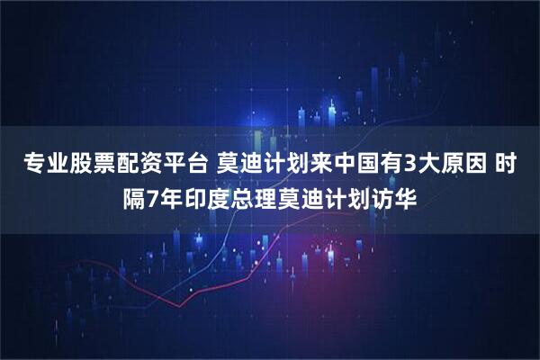 专业股票配资平台 莫迪计划来中国有3大原因 时隔7年印度总理莫迪计划访华