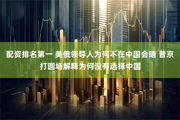 配资排名第一 美俄领导人为何不在中国会晤 普京打圆场解释为何没有选择中国