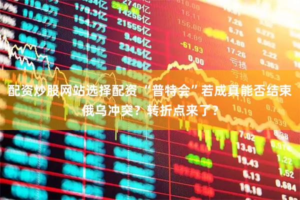 配资炒股网站选择配资 “普特会”若成真能否结束俄乌冲突？转折点来了？