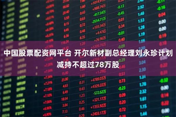 中国股票配资网平台 开尔新材副总经理刘永珍计划减持不超过78万股
