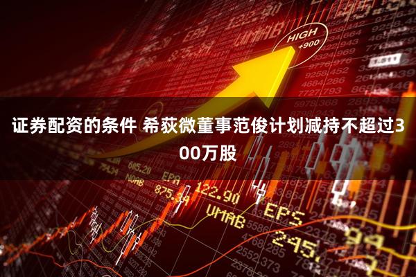 证券配资的条件 希荻微董事范俊计划减持不超过300万股