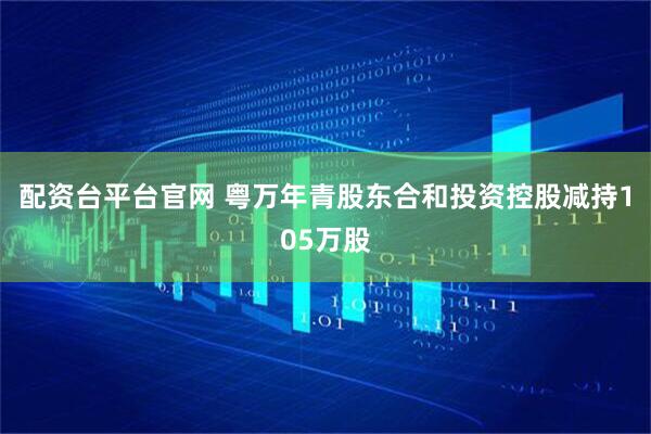 配资台平台官网 粤万年青股东合和投资控股减持105万股