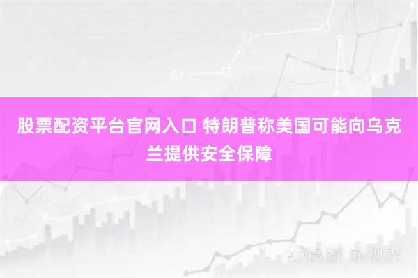 股票配资平台官网入口 特朗普称美国可能向乌克兰提供安全保障