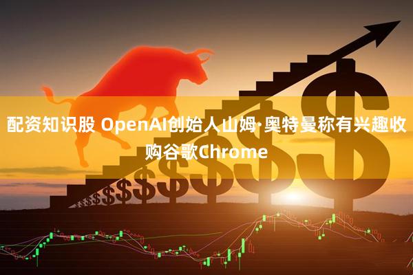 配资知识股 OpenAI创始人山姆·奥特曼称有兴趣收购谷歌Chrome