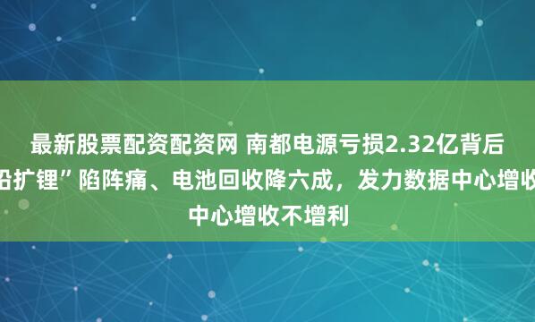 最新股票配资配资网 南都电源亏损2.32亿背后：“缩铅扩锂”陷阵痛、电池回收降六成，发力数据中心增收不增利