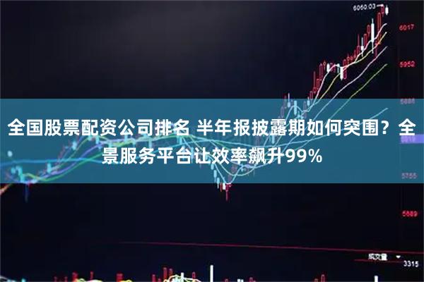 全国股票配资公司排名 半年报披露期如何突围？全景服务平台让效率飙升99%