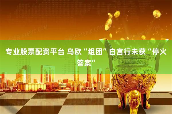 专业股票配资平台 乌欧“组团”白宫行未获“停火答案”