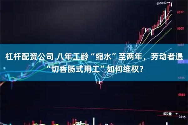 杠杆配资公司 八年工龄“缩水”至两年，劳动者遇“切香肠式用工”如何维权？