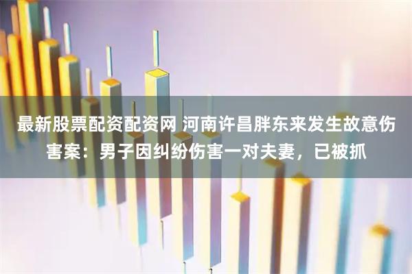 最新股票配资配资网 河南许昌胖东来发生故意伤害案：男子因纠纷伤害一对夫妻，已被抓