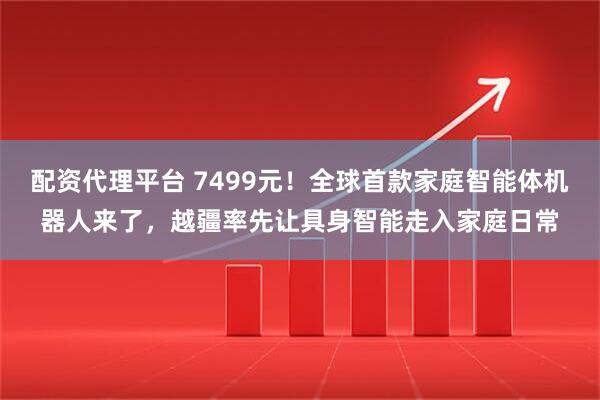 配资代理平台 7499元!全球首款家庭智能体机器人来了,越疆率先让具身智能走入家庭日常