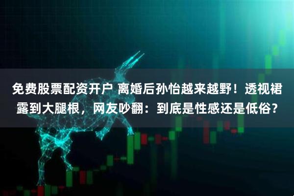 免费股票配资开户 离婚后孙怡越来越野！透视裙露到大腿根，网友吵翻：到底是性感还是低俗？