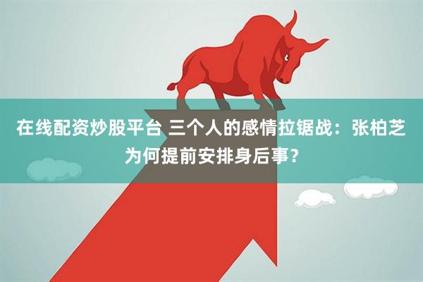 在线配资炒股平台 三个人的感情拉锯战：张柏芝为何提前安排身后事？